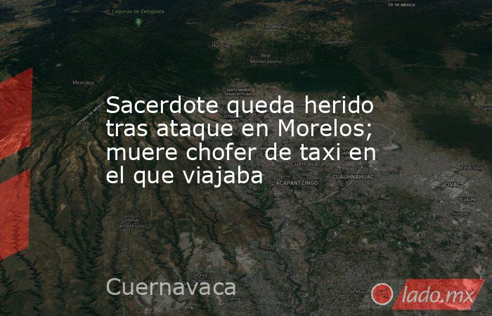 Sacerdote queda herido tras ataque en Morelos; muere chofer de taxi en el que viajaba. Noticias en tiempo real