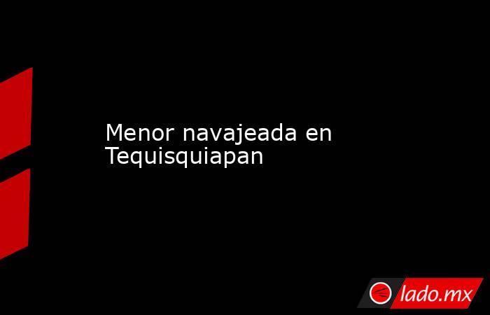 Menor navajeada en Tequisquiapan. Noticias en tiempo real