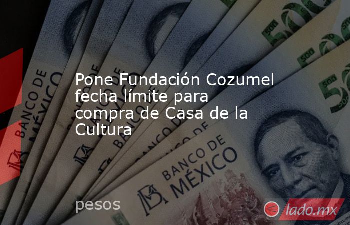 Pone Fundación Cozumel fecha límite para compra de Casa de la Cultura. Noticias en tiempo real