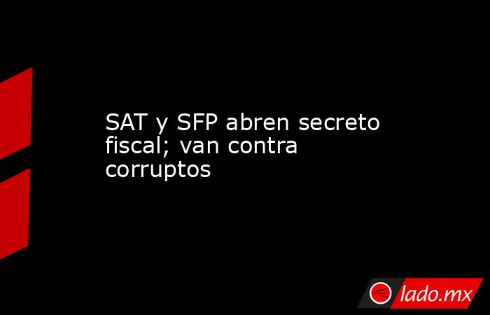 SAT y SFP abren secreto fiscal; van contra corruptos. Noticias en tiempo real