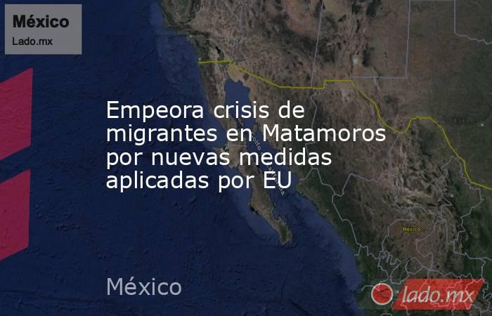 Empeora crisis de migrantes en Matamoros por nuevas medidas aplicadas por EU. Noticias en tiempo real