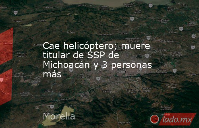 Cae helicóptero; muere titular de SSP de Michoacán y 3 personas más. Noticias en tiempo real