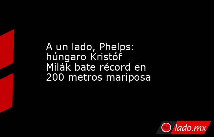 A un lado, Phelps: húngaro Kristóf Milák bate récord en 200 metros mariposa. Noticias en tiempo real
