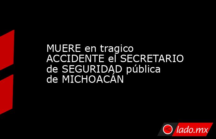 MUERE en tragico ACCIDENTE el SECRETARIO de SEGURIDAD pública de MICHOACÁN. Noticias en tiempo real