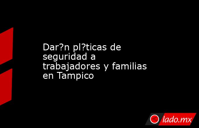 Dar?n pl?ticas de seguridad a trabajadores y familias en Tampico. Noticias en tiempo real