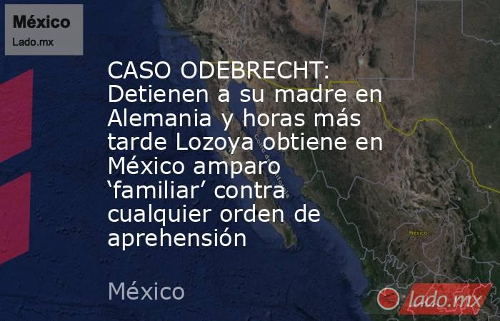 CASO ODEBRECHT: Detienen a su madre en Alemania y horas más tarde Lozoya obtiene en México amparo ‘familiar’ contra cualquier orden de aprehensión. Noticias en tiempo real