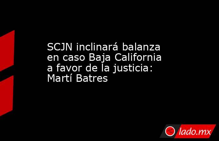 SCJN inclinará balanza en caso Baja California a favor de la justicia: Martí Batres. Noticias en tiempo real