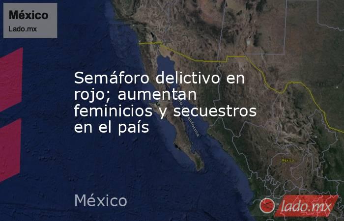 Semáforo delictivo en rojo; aumentan feminicios y secuestros en el país. Noticias en tiempo real