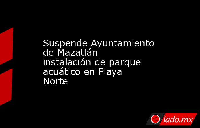 Suspende Ayuntamiento de Mazatlán instalación de parque acuático en Playa Norte. Noticias en tiempo real