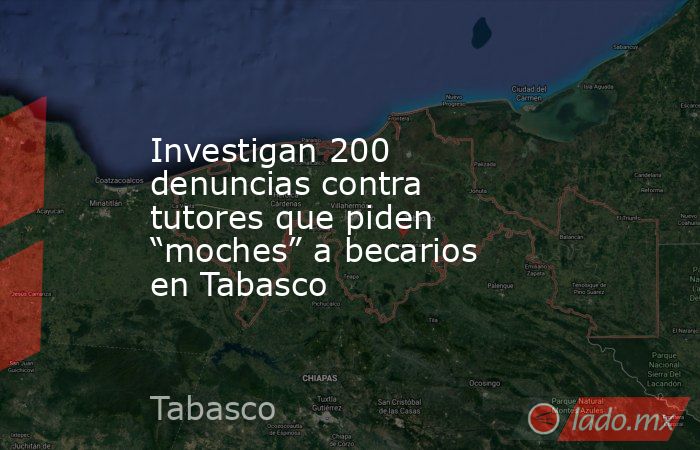 Investigan 200 denuncias contra tutores que piden “moches” a becarios en Tabasco. Noticias en tiempo real