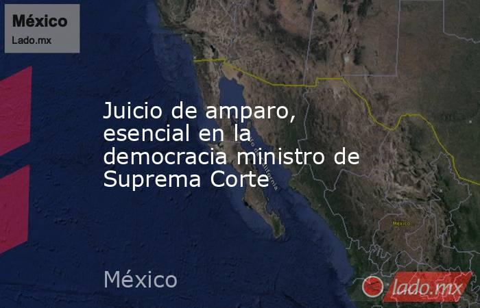 Juicio de amparo, esencial en la democracia ministro de Suprema Corte. Noticias en tiempo real