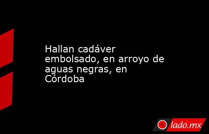Hallan cadáver embolsado, en arroyo de aguas negras, en Córdoba. Noticias en tiempo real