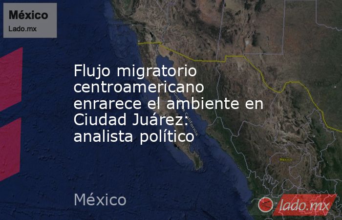Flujo migratorio centroamericano enrarece el ambiente en Ciudad Juárez: analista político. Noticias en tiempo real