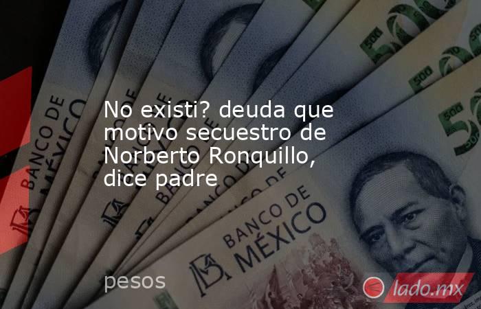 No existi? deuda que motivo secuestro de Norberto Ronquillo, dice padre. Noticias en tiempo real