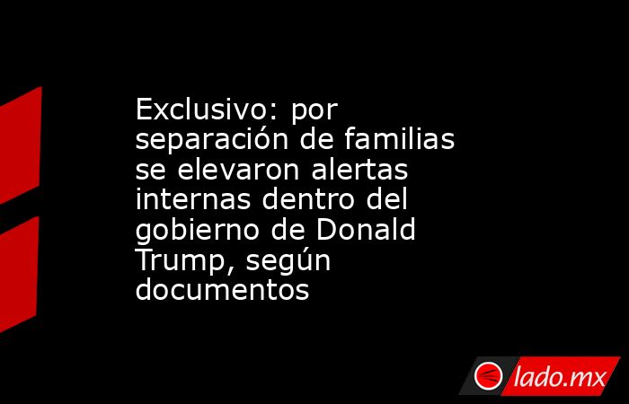 Exclusivo: por separación de familias se elevaron alertas internas dentro del gobierno de Donald Trump, según documentos. Noticias en tiempo real