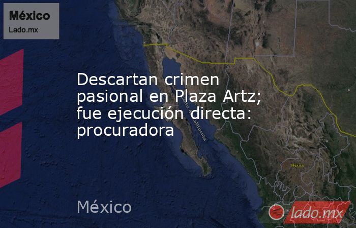 Descartan crimen pasional en Plaza Artz; fue ejecución directa: procuradora. Noticias en tiempo real