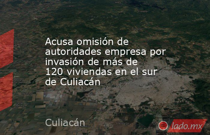 Acusa omisión de autoridades empresa por invasión de más de 120 viviendas en el sur de Culiacán. Noticias en tiempo real