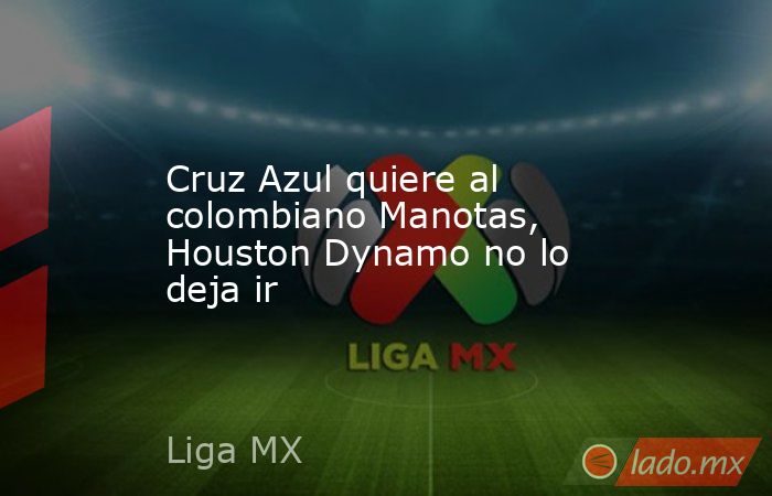Cruz Azul quiere al colombiano Manotas, Houston Dynamo no lo deja ir. Noticias en tiempo real