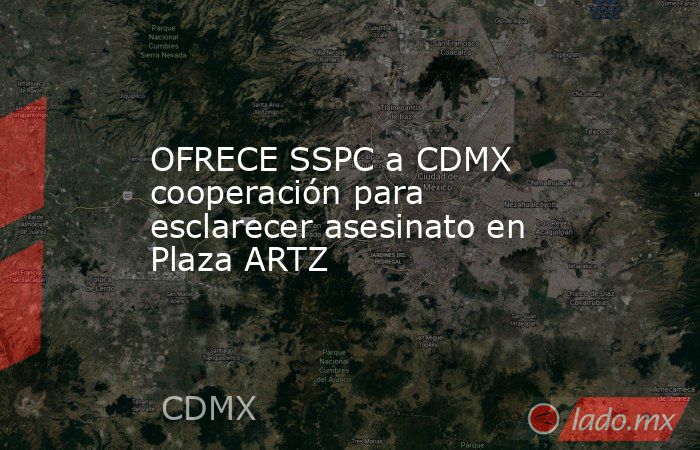 OFRECE SSPC a CDMX cooperación para esclarecer asesinato en Plaza ARTZ. Noticias en tiempo real