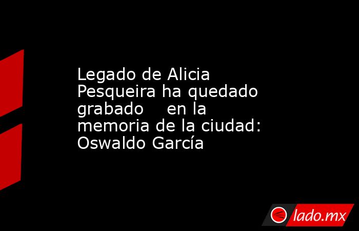 Legado de Alicia Pesqueira ha quedado grabado    en la memoria de la ciudad: Oswaldo García. Noticias en tiempo real