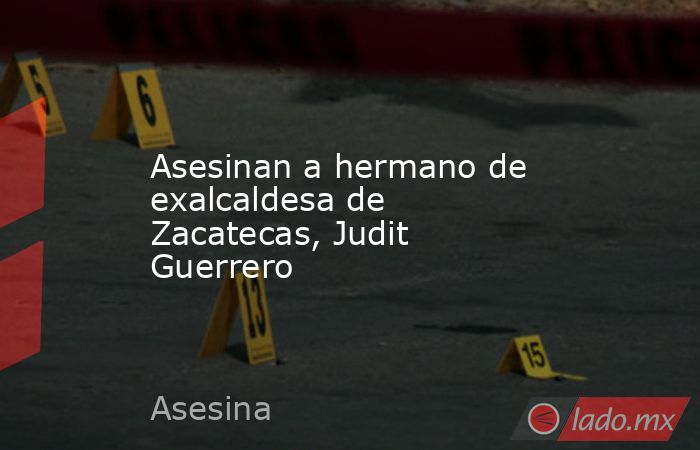 Asesinan a hermano de exalcaldesa de Zacatecas, Judit Guerrero. Noticias en tiempo real