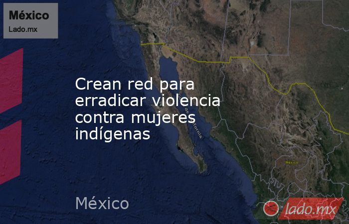 Crean red para erradicar violencia contra mujeres indígenas. Noticias en tiempo real