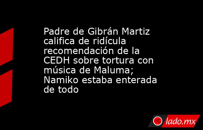 Padre de Gibrán Martiz califica de ridícula recomendación de la CEDH sobre tortura con música de Maluma; Namiko estaba enterada de todo. Noticias en tiempo real