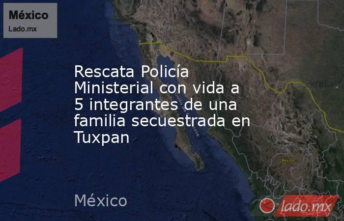 Rescata Policía Ministerial con vida a 5 integrantes de una familia secuestrada en Tuxpan. Noticias en tiempo real