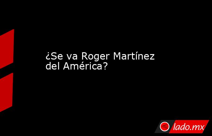 ¿Se va Roger Martínez del América?. Noticias en tiempo real