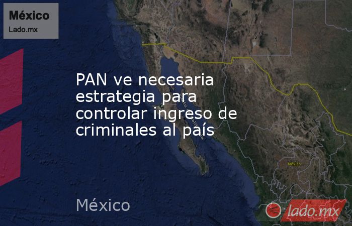 PAN ve necesaria estrategia para controlar ingreso de criminales al país. Noticias en tiempo real