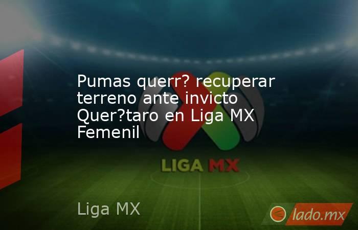 Pumas querr? recuperar terreno ante invicto Quer?taro en Liga MX Femenil . Noticias en tiempo real