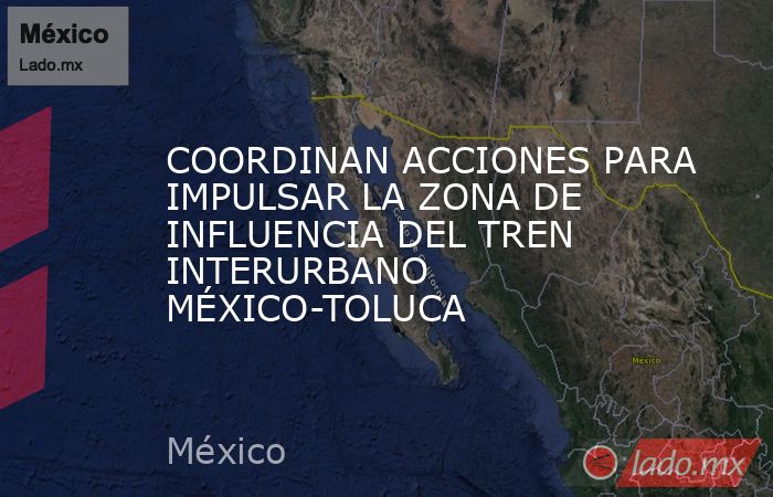 COORDINAN ACCIONES PARA IMPULSAR LA ZONA DE INFLUENCIA DEL TREN INTERURBANO MÉXICO-TOLUCA. Noticias en tiempo real