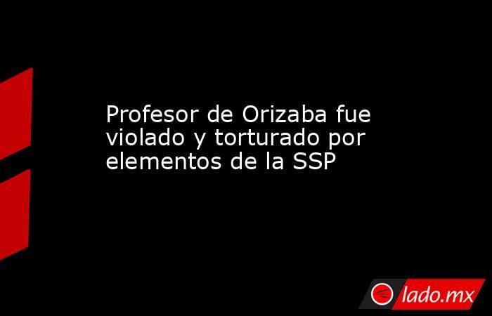 Profesor de Orizaba fue violado y torturado por elementos de la SSP. Noticias en tiempo real