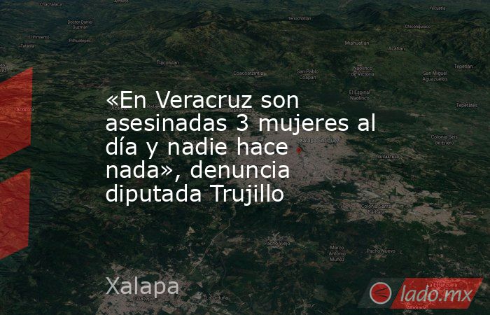 «En Veracruz son asesinadas 3 mujeres al día y nadie hace nada», denuncia diputada Trujillo. Noticias en tiempo real