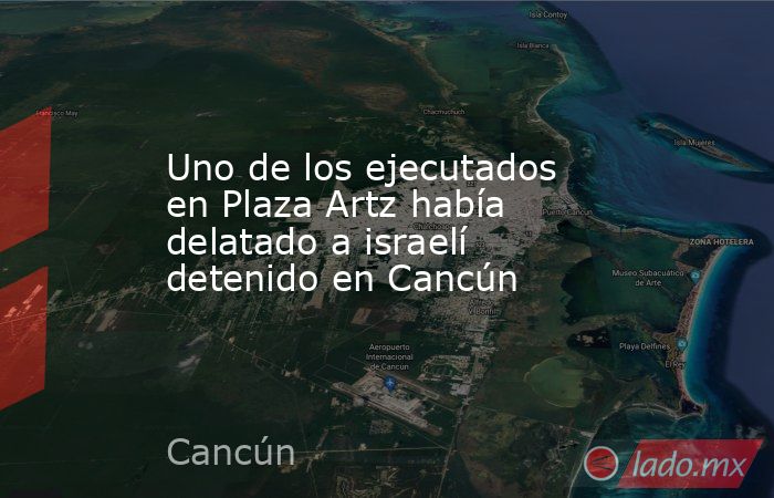 Uno de los ejecutados en Plaza Artz había delatado a israelí detenido en Cancún. Noticias en tiempo real