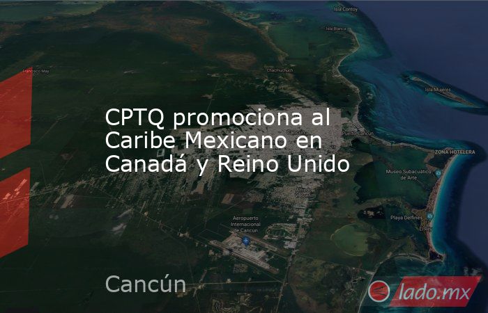 CPTQ promociona al Caribe Mexicano en Canadá y Reino Unido. Noticias en tiempo real