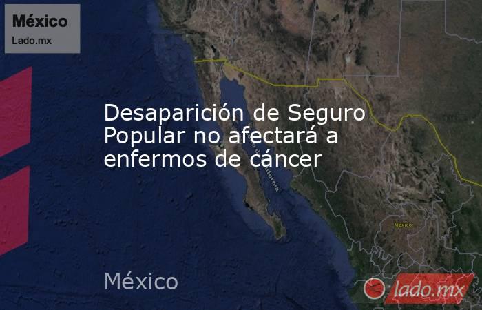 Desaparición de Seguro Popular no afectará a enfermos de cáncer. Noticias en tiempo real