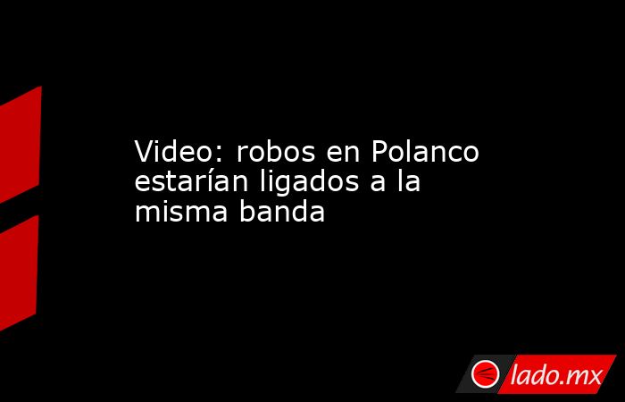 Video: robos en Polanco estarían ligados a la misma banda. Noticias en tiempo real