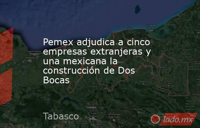 Pemex adjudica a cinco empresas extranjeras y una mexicana la construcción de Dos Bocas. Noticias en tiempo real