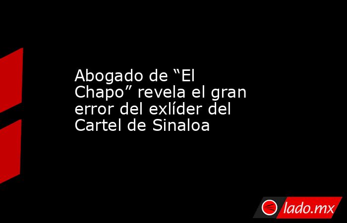 Abogado de “El Chapo” revela el gran error del exlíder del Cartel de Sinaloa. Noticias en tiempo real
