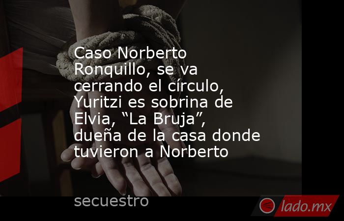 Caso Norberto Ronquillo, se va cerrando el círculo, Yuritzi es sobrina de Elvia, “La Bruja”, dueña de la casa donde tuvieron a Norberto. Noticias en tiempo real