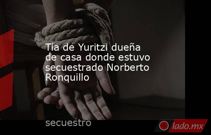 Tía de Yuritzi dueña de casa donde estuvo secuestrado Norberto Ronquillo. Noticias en tiempo real