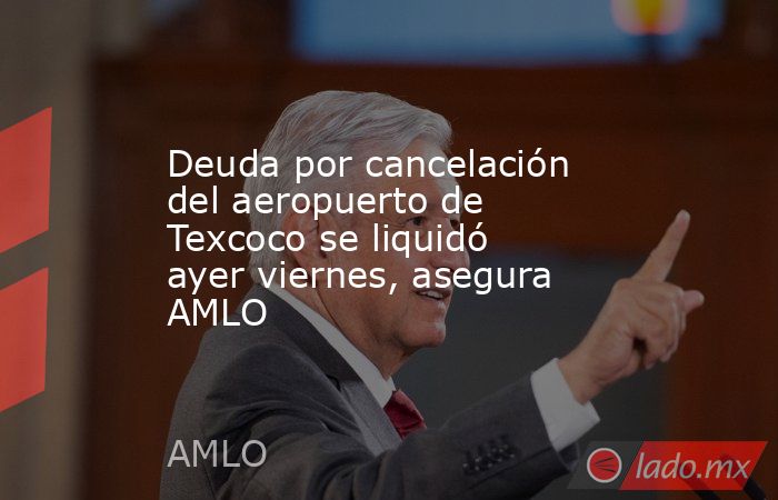 Deuda por cancelación del aeropuerto de Texcoco se liquidó ayer viernes, asegura AMLO. Noticias en tiempo real