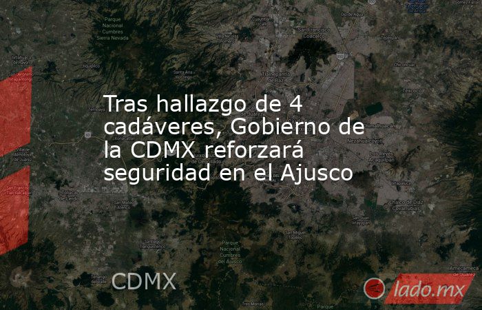 Tras hallazgo de 4 cadáveres, Gobierno de la CDMX reforzará seguridad en el Ajusco. Noticias en tiempo real