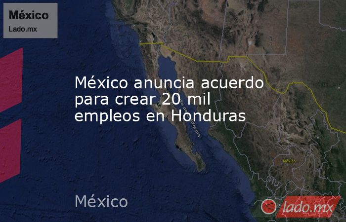 México anuncia acuerdo para crear 20 mil empleos en Honduras. Noticias en tiempo real