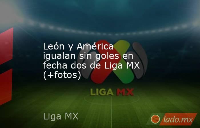 León y América igualan sin goles en fecha dos de Liga MX (+fotos). Noticias en tiempo real