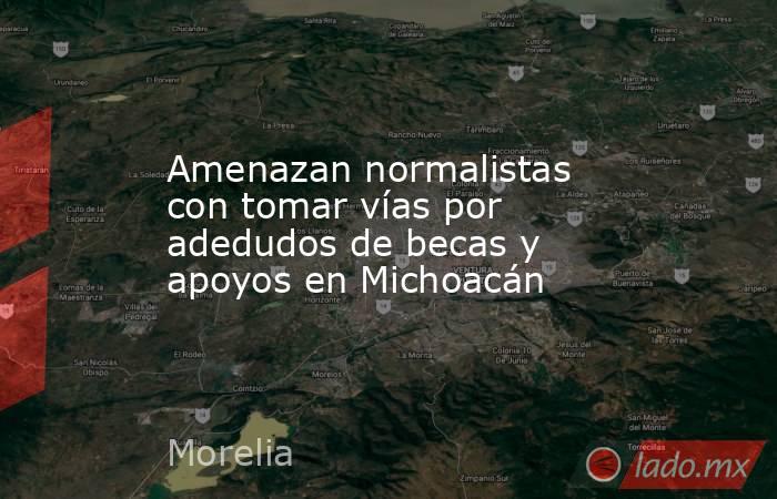 Amenazan normalistas con tomar vías por adedudos de becas y apoyos en Michoacán. Noticias en tiempo real