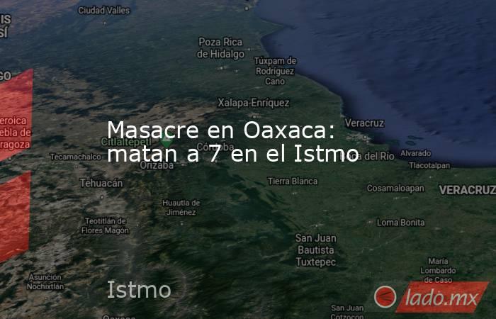 Masacre en Oaxaca: matan a 7 en el Istmo. Noticias en tiempo real