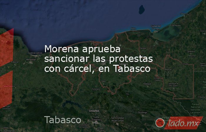 Morena aprueba sancionar las protestas con cárcel, en Tabasco. Noticias en tiempo real