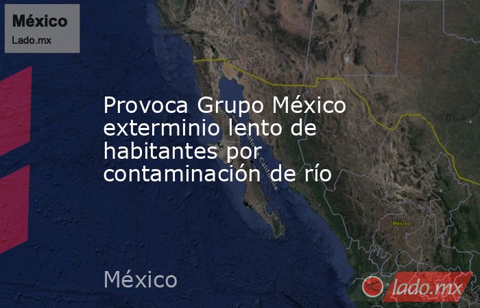 Provoca Grupo México exterminio lento de  habitantes por contaminación de río. Noticias en tiempo real